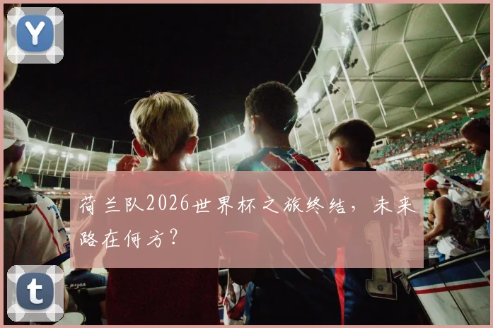 荷兰队2026世界杯之旅终结,未来路在何方?