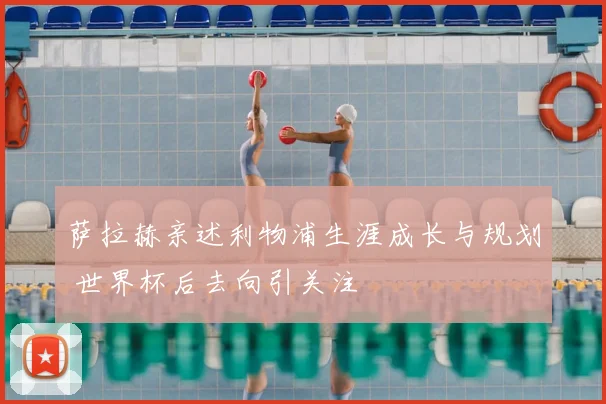 萨拉赫亲述利物浦生涯成长与规划 世界杯后去向引关注