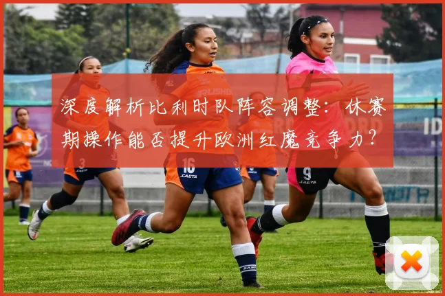 深度解析比利时队阵容调整:休赛期操作能否提升欧洲红魔竞争力?