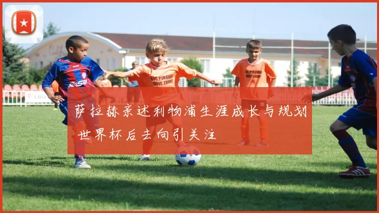 萨拉赫亲述利物浦生涯成长与规划 世界杯后去向引关注