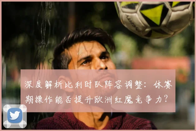 深度解析比利时队阵容调整：休赛期操作能否提升欧洲红魔竞争力？