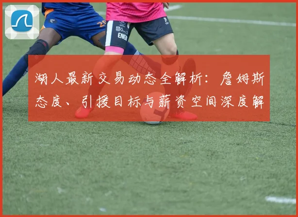 湖人最新交易动态全解析：詹姆斯态度、引援目标与薪资空间深度解读