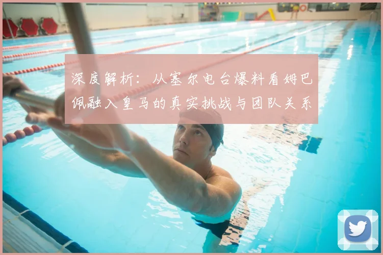 深度解析：从塞尔电台爆料看姆巴佩融入皇马的真实挑战与团队关系