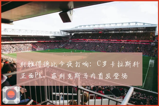 利雅得德比今夜打响:C罗卡拉斯科正面PK,菲利克斯马内首发登场