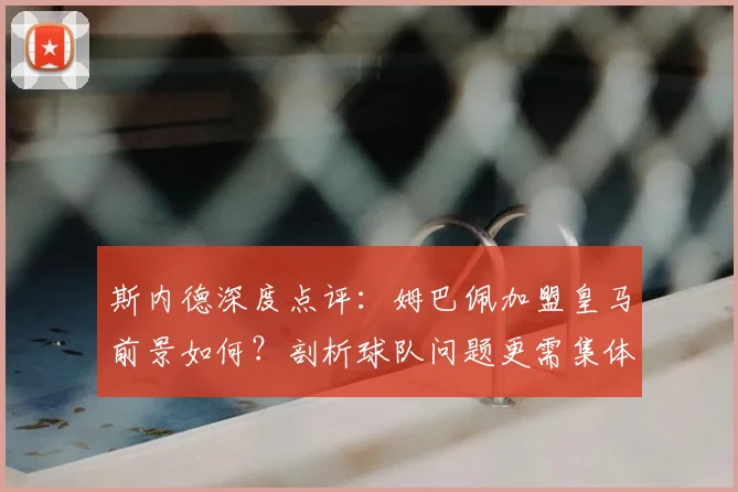 斯内德深度点评：姆巴佩加盟皇马前景如何？剖析球队问题更需集体担当